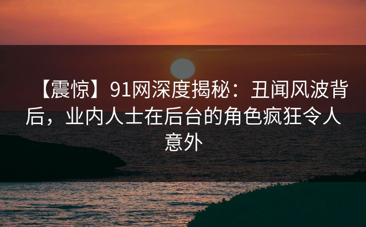 【震惊】91网深度揭秘：丑闻风波背后，业内人士在后台的角色疯狂令人意外