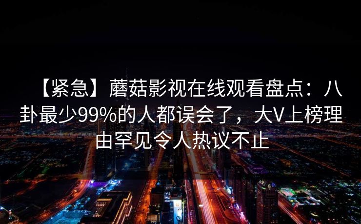 【紧急】蘑菇影视在线观看盘点：八卦最少99%的人都误会了，大V上榜理由罕见令人热议不止