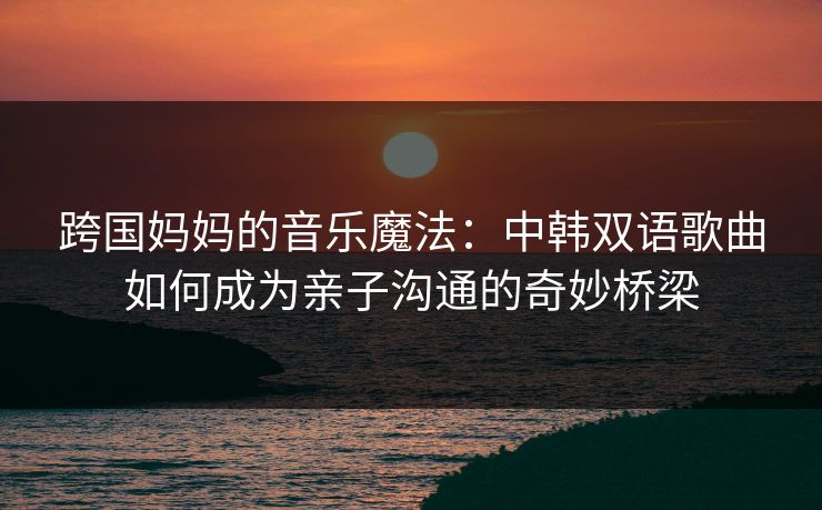跨国妈妈的音乐魔法：中韩双语歌曲如何成为亲子沟通的奇妙桥梁