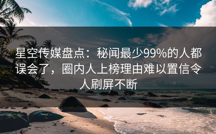 星空传媒盘点:秘闻最少99%的人都误会了,圈内人上榜理由难以置信令人刷屏不断 星空传媒盘点:秘闻最少99%的人都误会了,圈内人上榜理由难以置信令人刷屏不断