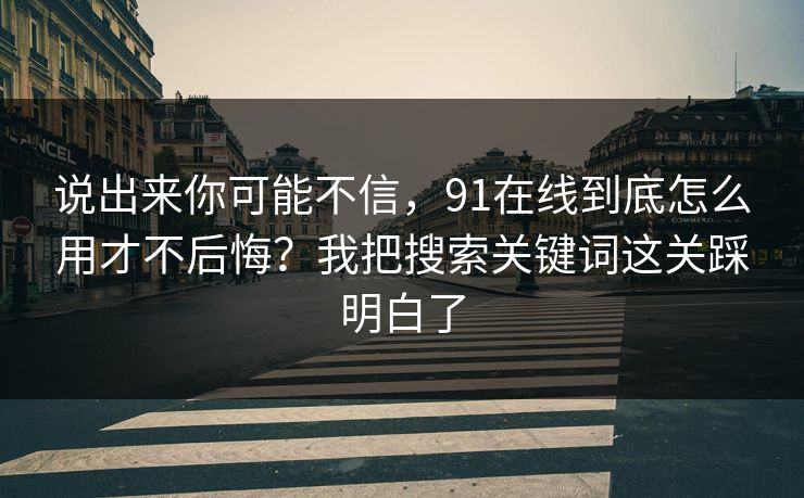 说出来你可能不信，91在线到底怎么用才不后悔？我把搜索关键词这关踩明白了