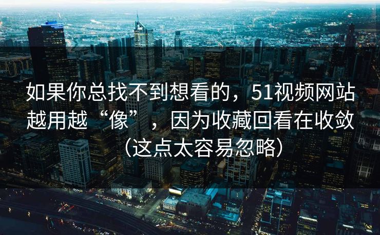 如果你总找不到想看的，51视频网站越用越“像”，因为收藏回看在收敛（这点太容易忽略）