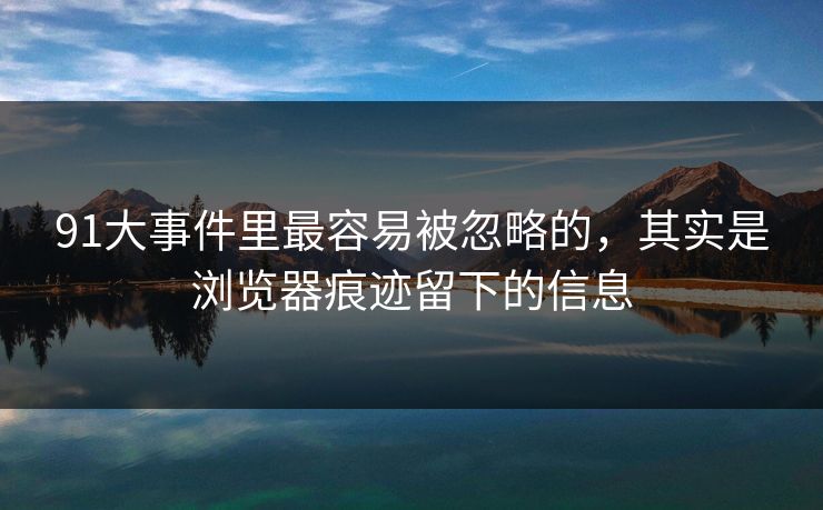 91大事件里最容易被忽略的，其实是浏览器痕迹留下的信息