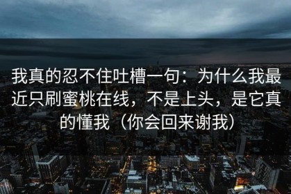 我真的忍不住吐槽一句：为什么我最近只刷蜜桃在线，不是上头，是它真的懂我（你会回来谢我）