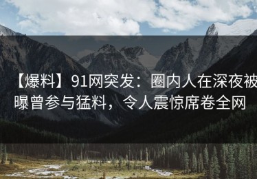 【爆料】91网突发：圈内人在深夜被曝曾参与猛料，令人震惊席卷全网