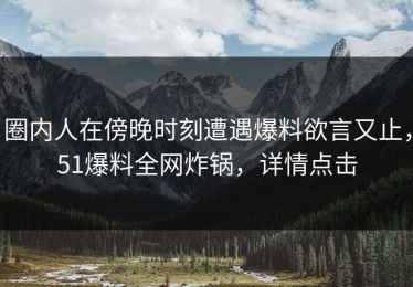 圈内人在傍晚时刻遭遇爆料欲言又止，51爆料全网炸锅，详情点击