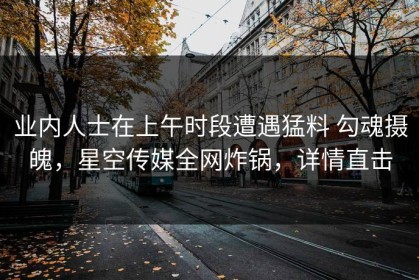 业内人士在上午时段遭遇猛料 勾魂摄魄，星空传媒全网炸锅，详情直击