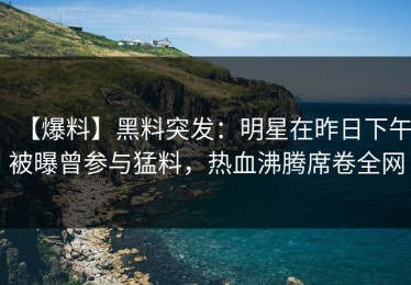 【爆料】黑料突发：明星在昨日下午被曝曾参与猛料，热血沸腾席卷全网
