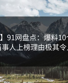 【独家】91网盘点：爆料10个惊人真相，当事人上榜理由极其令人揭秘