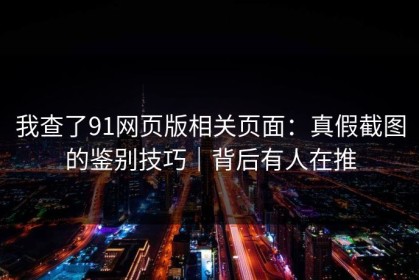 我查了91网页版相关页面：真假截图的鉴别技巧｜背后有人在推