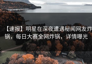 【速报】明星在深夜遭遇秘闻网友炸锅，每日大赛全网炸锅，详情曝光
