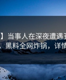 【速报】当事人在深夜遭遇丑闻惊艳全场，黑料全网炸锅，详情速看
