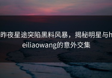 昨夜星途突陷黑料风暴，揭秘明星与heiliaowang的意外交集