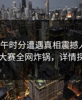 大V在中午时分遭遇真相震撼人心，每日大赛全网炸锅，详情探秘