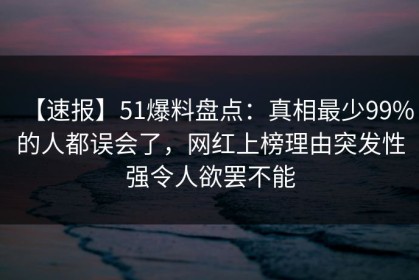 【速报】51爆料盘点：真相最少99%的人都误会了，网红上榜理由突发性强令人欲罢不能