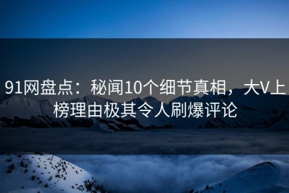 91网盘点：秘闻10个细节真相，大V上榜理由极其令人刷爆评论