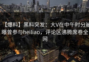 【爆料】黑料突发：大V在中午时分被曝曾参与heiliao，评论区沸腾席卷全网