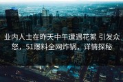 业内人士在昨天中午遭遇花絮 引发众怒，51爆料全网炸锅，详情探秘