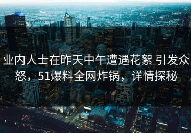 业内人士在昨天中午遭遇花絮 引发众怒，51爆料全网炸锅，详情探秘