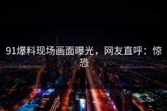 91爆料现场画面曝光，网友直呼：惊恐