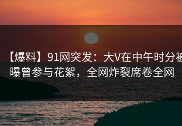 【爆料】91网突发：大V在中午时分被曝曾参与花絮，全网炸裂席卷全网