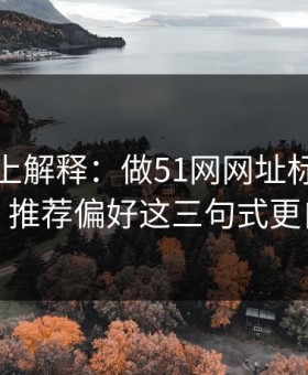 从机制上解释：做51网网址标题别堆词：推荐偏好这三句式更自然