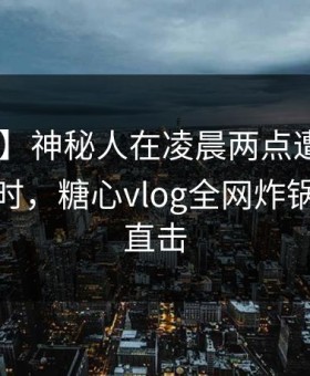 【独家】神秘人在凌晨两点遭遇八卦 轰动一时，糖心vlog全网炸锅，详情直击