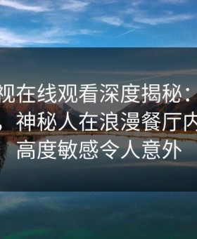 蘑菇影视在线观看深度揭秘：花絮风波背后，神秘人在浪漫餐厅内的角色高度敏感令人意外