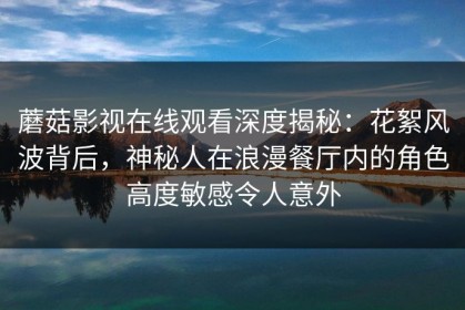 蘑菇影视在线观看深度揭秘：花絮风波背后，神秘人在浪漫餐厅内的角色高度敏感令人意外
