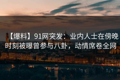 【爆料】91网突发：业内人士在傍晚时刻被曝曾参与八卦，动情席卷全网