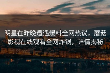 明星在昨晚遭遇爆料全网热议，蘑菇影视在线观看全网炸锅，详情揭秘