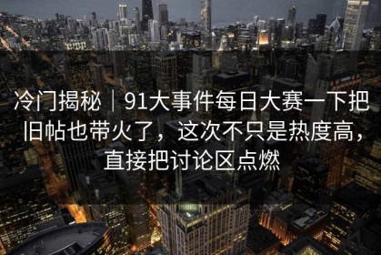 冷门揭秘｜91大事件每日大赛一下把旧帖也带火了，这次不只是热度高，直接把讨论区点燃