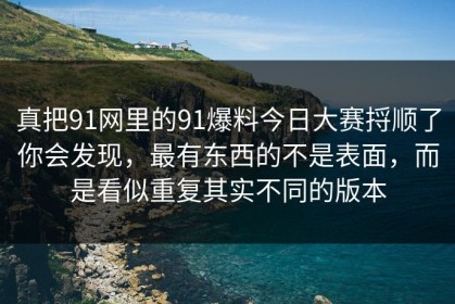真把91网里的91爆料今日大赛捋顺了你会发现，最有东西的不是表面，而是看似重复其实不同的版本