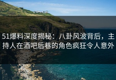 51爆料深度揭秘：八卦风波背后，主持人在酒吧后巷的角色疯狂令人意外