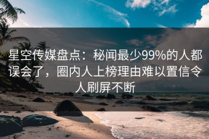 星空传媒盘点：秘闻最少99%的人都误会了，圈内人上榜理由难以置信令人刷屏不断