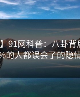 【紧急】91网科普：八卦背后最少99%的人都误会了的隐情