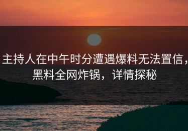 主持人在中午时分遭遇爆料无法置信，黑料全网炸锅，详情探秘