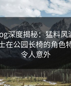 糖心vlog深度揭秘：猛料风波背后，业内人士在公园长椅的角色特别猛烈令人意外