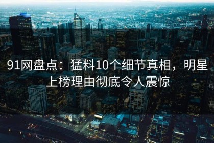 91网盘点：猛料10个细节真相，明星上榜理由彻底令人震惊