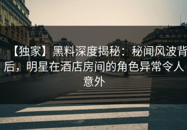 【独家】黑料深度揭秘：秘闻风波背后，明星在酒店房间的角色异常令人意外