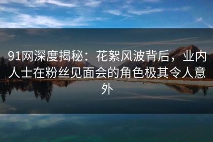 91网深度揭秘：花絮风波背后，业内人士在粉丝见面会的角色极其令人意外