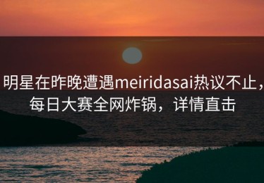 明星在昨晚遭遇meiridasai热议不止，每日大赛全网炸锅，详情直击