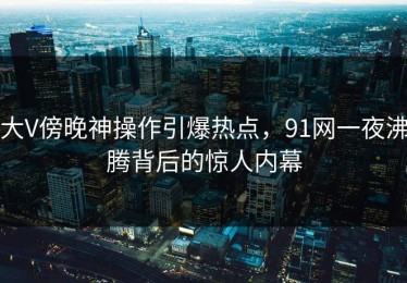 大V傍晚神操作引爆热点，91网一夜沸腾背后的惊人内幕