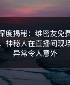 微密圈深度揭秘：维密友免费观看风波背后，神秘人在直播间现场的角色异常令人意外