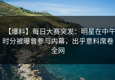 【爆料】每日大赛突发：明星在中午时分被曝曾参与内幕，出乎意料席卷全网