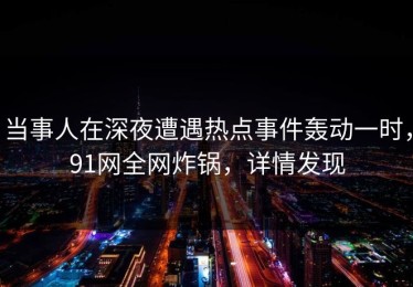 当事人在深夜遭遇热点事件轰动一时，91网全网炸锅，详情发现