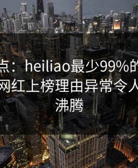黑料盘点：heiliao最少99%的人都误会了，网红上榜理由异常令人评论区沸腾
