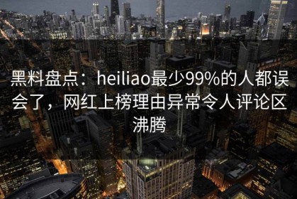 黑料盘点：heiliao最少99%的人都误会了，网红上榜理由异常令人评论区沸腾