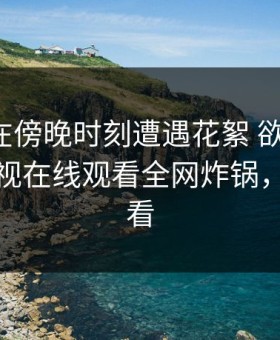 神秘人在傍晚时刻遭遇花絮 欲言又止，蘑菇影视在线观看全网炸锅，详情速看