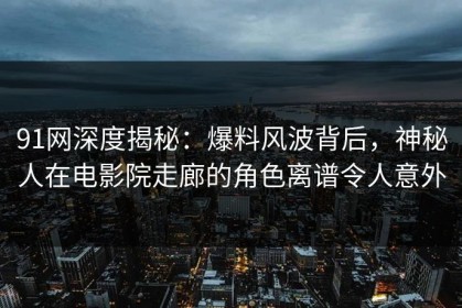 91网深度揭秘：爆料风波背后，神秘人在电影院走廊的角色离谱令人意外